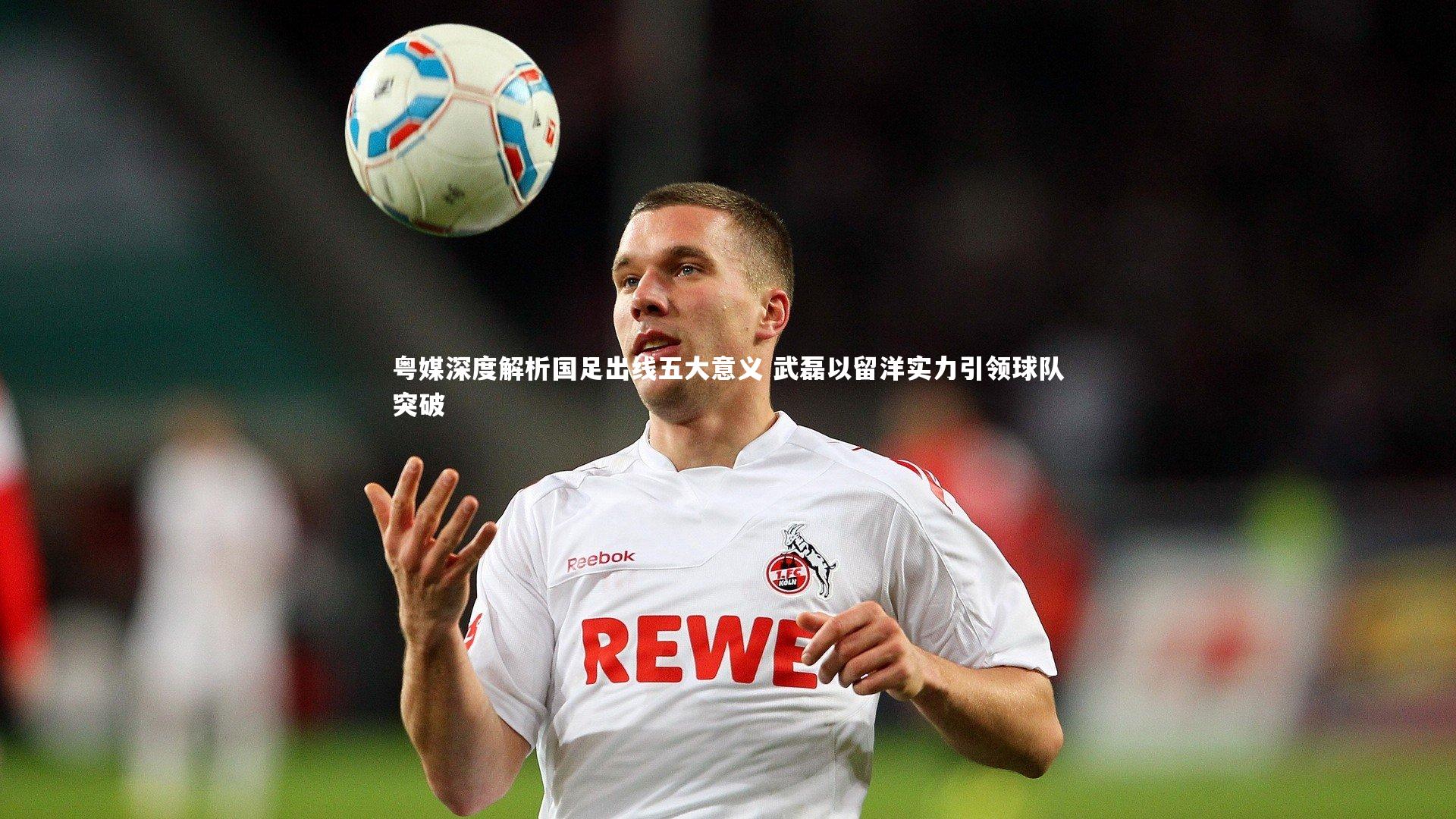 YY易游体育官方网站：粤媒深度解析国足出线五大意义 武磊以留洋实力引领球队突破